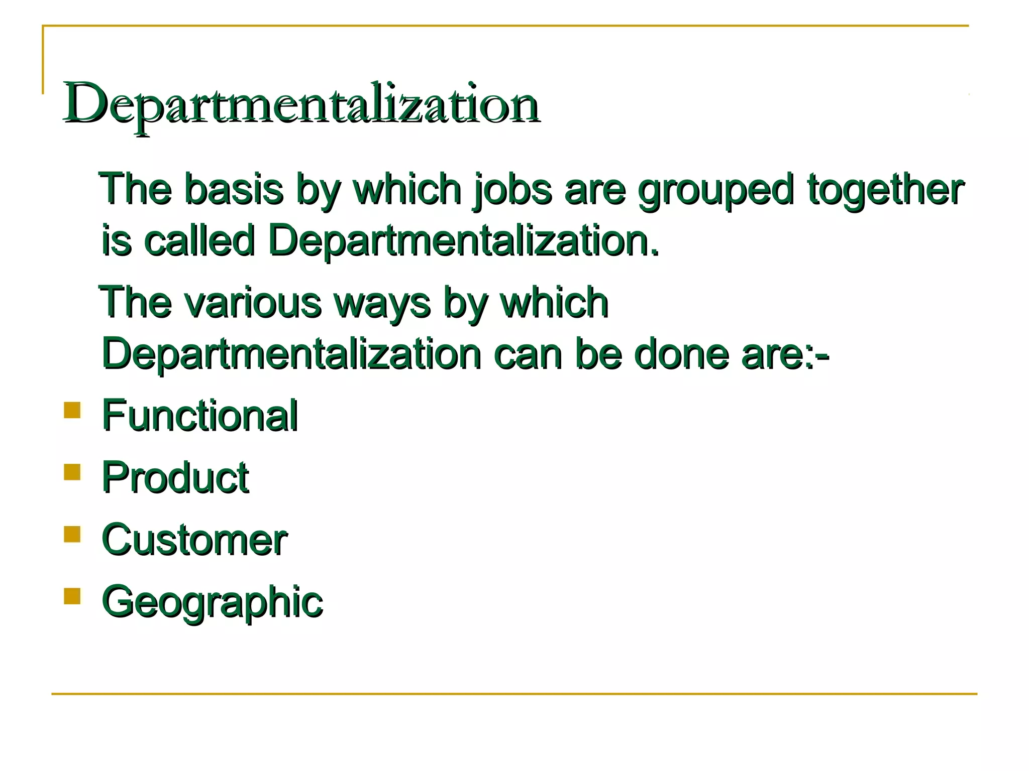 DepartmentalizationDepartmentalization
The basis by which jobs are grouped togetherThe basis by which jobs are grouped together
is called Departmentalization.is called Departmentalization.
The various ways by whichThe various ways by which
Departmentalization can be done are:-Departmentalization can be done are:-
 FunctionalFunctional
 ProductProduct
 CustomerCustomer
 GeographicGeographic
 