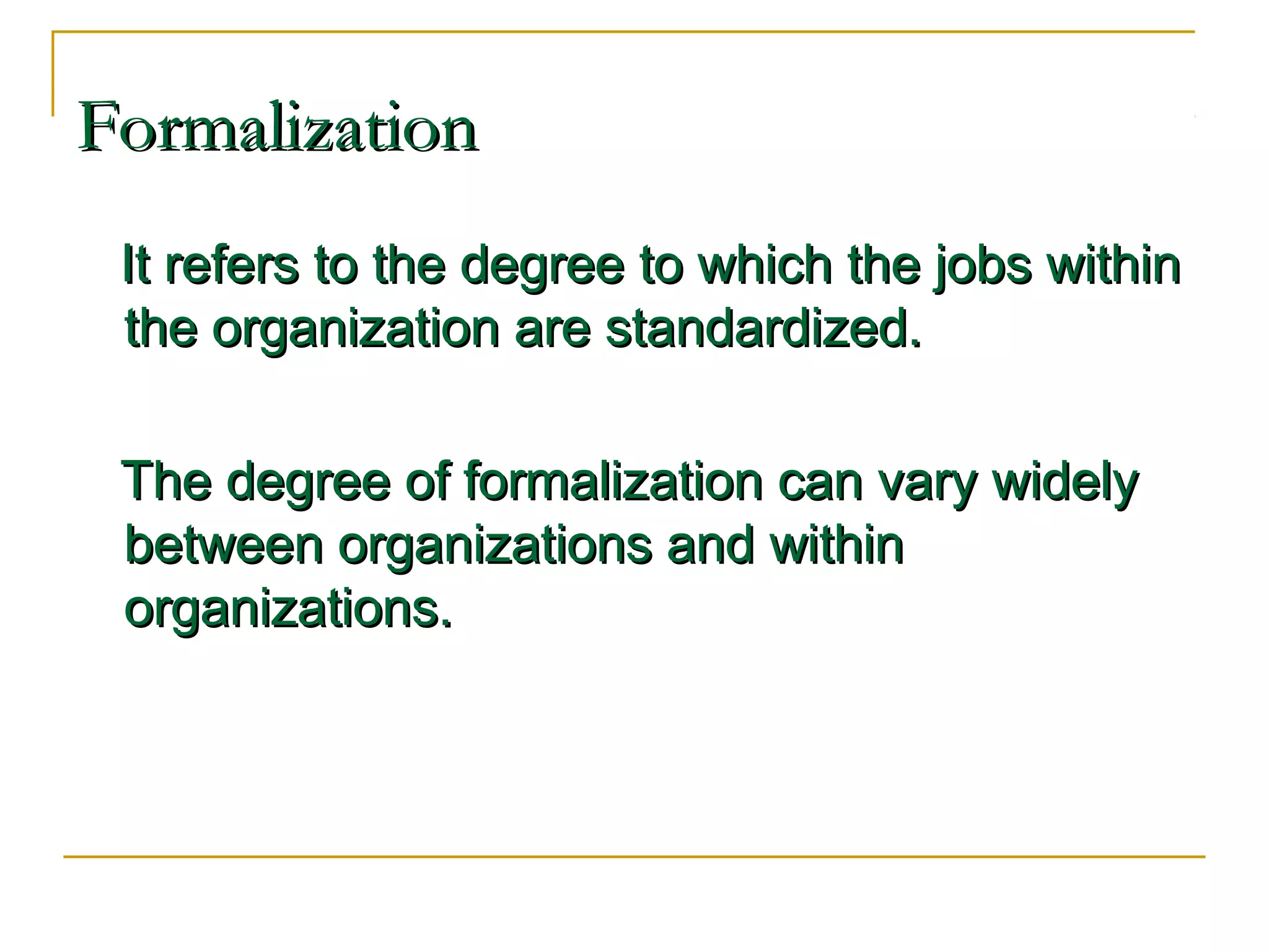 FormalizationFormalization
It refers to the degree to which the jobs withinIt refers to the degree to which the jobs within
the organization are standardized.the organization are standardized.
The degree of formalization can vary widelyThe degree of formalization can vary widely
between organizations and withinbetween organizations and within
organizations.organizations.
 