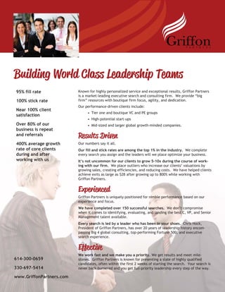 Building World Class Leadership Teams
Known for highly personalized service and exceptional results, Griffon Partners
is a market-leading executive search and consulting firm. We provide “big
firm” resources with boutique firm focus, agility, and dedication.
Our performance-driven clients include:
• Tier one and boutique VC and PE groups
• High-potential start-ups
• Mid-sized and larger global growth-minded companies.
Results Driven
Our numbers say it all.
Our fill and stick rates are among the top 1% in the industry. We complete
every search you assign and the leaders will we place optimize your business.
It’s not uncommon for our clients to grow 5-10x during the course of work-
ing with our firm. We place outliers who increase our clients‘ valuations by
growing sales, creating efficiencies, and reducing costs. We have helped clients
achieve exits as large as $2B after growing up to 800% while working with
Griffon Partners.
Experienced
Griffon Partners is uniquely positioned for nimble performance based on our
experience and focus.
We have completed over 150 successful searches. We don’t compromise
when it comes to identifying, evaluating, and landing the best C, VP, and Senior
Management talent available.
Every search is led by a leader who has been in your shoes. Chris Hock,
President of Griffon Partners, has over 20 years of leadership history encom-
passing Big 4 global consulting, top-performing Fortune 500, and executive
search experience.
Effective
We work fast and we make you a priority. We get results and meet mile-
stones. Griffon Partners is known for presenting a slate of highly qualified
candidates, often within the first 2 weeks of starting the search. Your search is
never back-burnered and you get full-priority leadership every step of the way.
95% fill rate
100% stick rate
Near 100% client
satisfaction
Over 80% of our
business is repeat
and referrals
400% average growth
rate of core clients
during and after
working with us
614-300-0659
330-697-5414
www.GriffonPartners.com
 