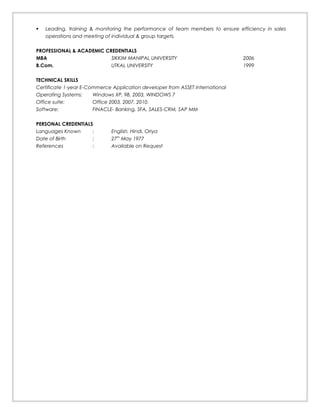  Leading, training & monitoring the performance of team members to ensure efficiency in sales
operations and meeting of individual & group targets.
PROFESSIONAL & ACADEMIC CREDENTIALS
MBA SIKKIM MANIPAL UNIVERSITY 2006
B.Com. UTKAL UNIVERSITY 1999
TECHNICAL SKILLS
Certificate 1-year E-Commerce Application developer from ASSET International
Operating Systems: Windows XP, 98, 2003, WINDOWS 7
Office suite: Office 2003, 2007, 2010.
Software: FINACLE- Banking, SFA, SALES-CRM, SAP MM
PERSONAL CREDENTIALS
Languages Known : English, Hindi, Oriya
Date of Birth : 27th
May 1977
References : Available on Request
 