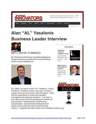 http://businessinnovatorsmagazine.com/alan-al-yasalonis-business-leader-interview/ Page 1 of 3
Alan “AL” Yasalonis
Business Leader Interview
MAY 4, 2016 BY TC BRADLEY
BI: Welcome to Business Innovators Magazine.
Please introduce yourself and a brief thumbnail
sketch of your background.
AY: Hello, my name is Alan “AL” Yasalonis. I drove
forklifts at 15 before I drove a car and I’ve been a
supply chain guy ever since. Over the years, I have
had the opportunity to hold some fantastic
managerial and executive positions. I’ve been in
key roles across all of the operational functions of
procurement, manufacturing, warehousing,
transportation, and business development all
driven by the customer service and financial
metrics. I suppose that also makes me a detailed numbers guy.
 