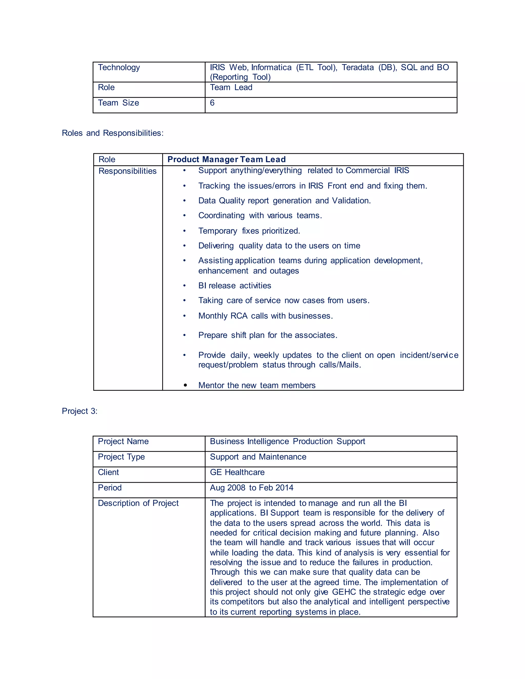 Technology IRIS Web, Informatica (ETL Tool), Teradata (DB), SQL and BO
(Reporting Tool)
Role Team Lead
Team Size 6
Roles and Responsibilities:
Role Product Manager Team Lead
Responsibilities • Support anything/everything related to Commercial IRIS
• Tracking the issues/errors in IRIS Front end and fixing them.
• Data Quality report generation and Validation.
• Coordinating with various teams.
• Temporary fixes prioritized.
• Delivering quality data to the users on time
• Assisting application teams during application development,
enhancement and outages
• BI release activities
• Taking care of service now cases from users.
• Monthly RCA calls with businesses.
• Prepare shift plan for the associates.
• Provide daily, weekly updates to the client on open incident/service
request/problem status through calls/Mails.
• Mentor the new team members
Project 3:
Project Name Business Intelligence Production Support
Project Type Support and Maintenance
Client GE Healthcare
Period Aug 2008 to Feb 2014
Description of Project The project is intended to manage and run all the BI
applications. BI Support team is responsible for the delivery of
the data to the users spread across the world. This data is
needed for critical decision making and future planning. Also
the team will handle and track various issues that will occur
while loading the data. This kind of analysis is very essential for
resolving the issue and to reduce the failures in production.
Through this we can make sure that quality data can be
delivered to the user at the agreed time. The implementation of
this project should not only give GEHC the strategic edge over
its competitors but also the analytical and intelligent perspective
to its current reporting systems in place.
 