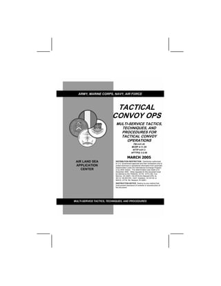TACTICAL
CONVOY OPS
MULTI-SERVICE TACTICS,
TECHNIQUES, AND
PROCEDURES FOR
TACTICAL CONVOY
OPERATIONS
FM 4-01.45
MCRP 4-11.3H
NTTP 4-01.3
AFTTP(I) 3-2.58
MARCH 2005
DISTRIBUTION RESTRICTION: Distribution authorized
to U.S. Government agencies and their contractors only to
protect technical or operational information from automatic
dissemination under the International Exchange Program
or by other means. This determination was made on 8
December 2004. Other requests for this document must
be referred to HQ TRADOC, ATTN: ATFC-RD, Fort
Monroe, VA 23651; HQ AFDC/DJ Maxwell AFB, AL
36112; HQ MCCDC, C427, Quantico, VA 22134; or
NWCD, ATTN: N5, Newport, RI 02841.
DESTRUCTION NOTICE: Destroy by any method that
must prevent disclosure of contents or reconstruction of
the document.
 