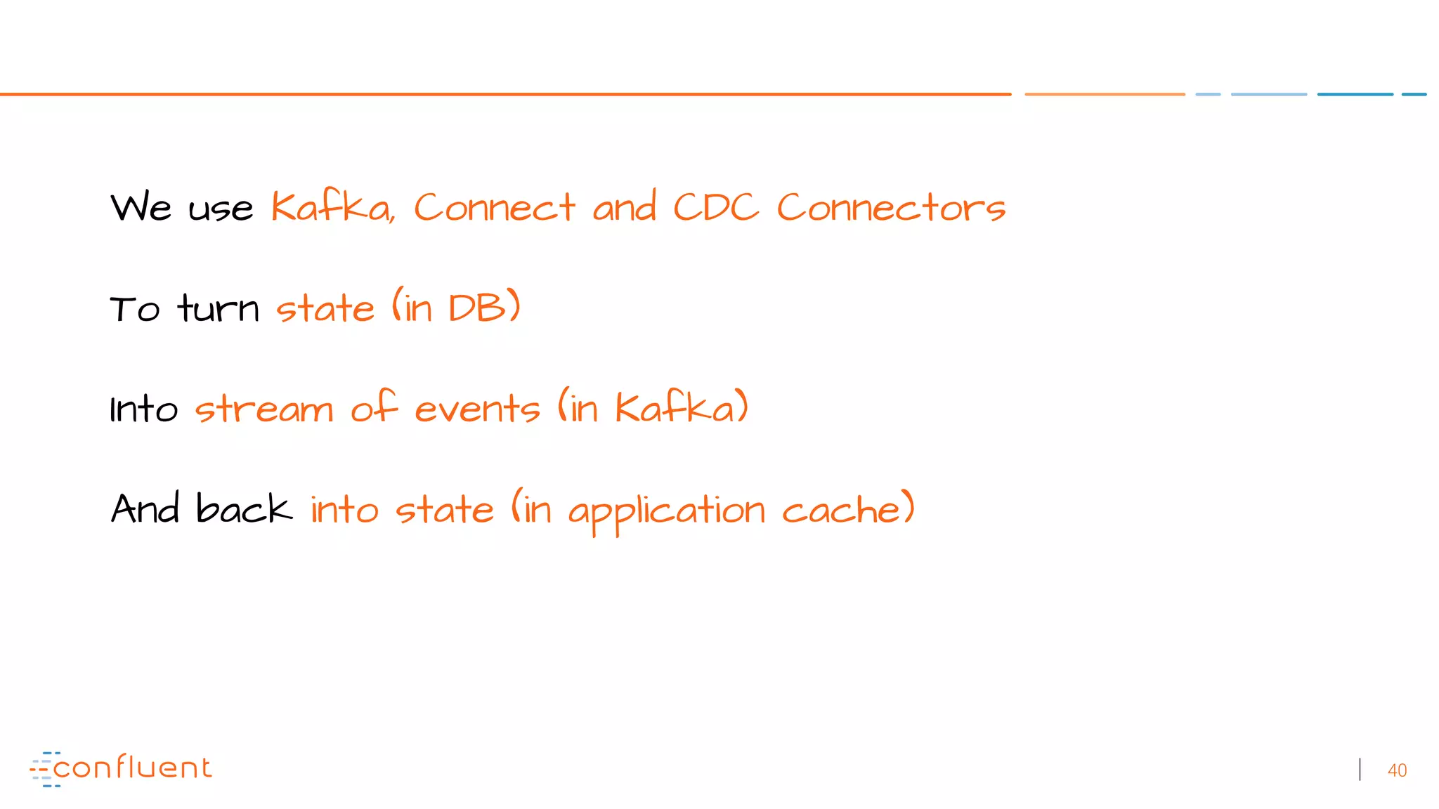 40
We use Kafka, Connect and CDC Connectors
To turn state (in DB)
Into stream of events (in Kafka)
And back into state (in application cache)
 