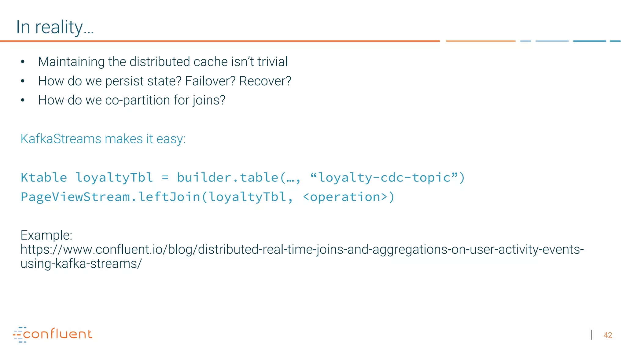 42
In reality…
• Maintaining the distributed cache isn’t trivial
• How do we persist state? Failover? Recover?
• How do we co-partition for joins?
KafkaStreams makes it easy:
Ktable loyaltyTbl = builder.table(…, “loyalty-cdc-topic”)
PageViewStream.leftJoin(loyaltyTbl, <operation>)
Example:
https://www.confluent.io/blog/distributed-real-time-joins-and-aggregations-on-user-activity-events-
using-kafka-streams/
 
