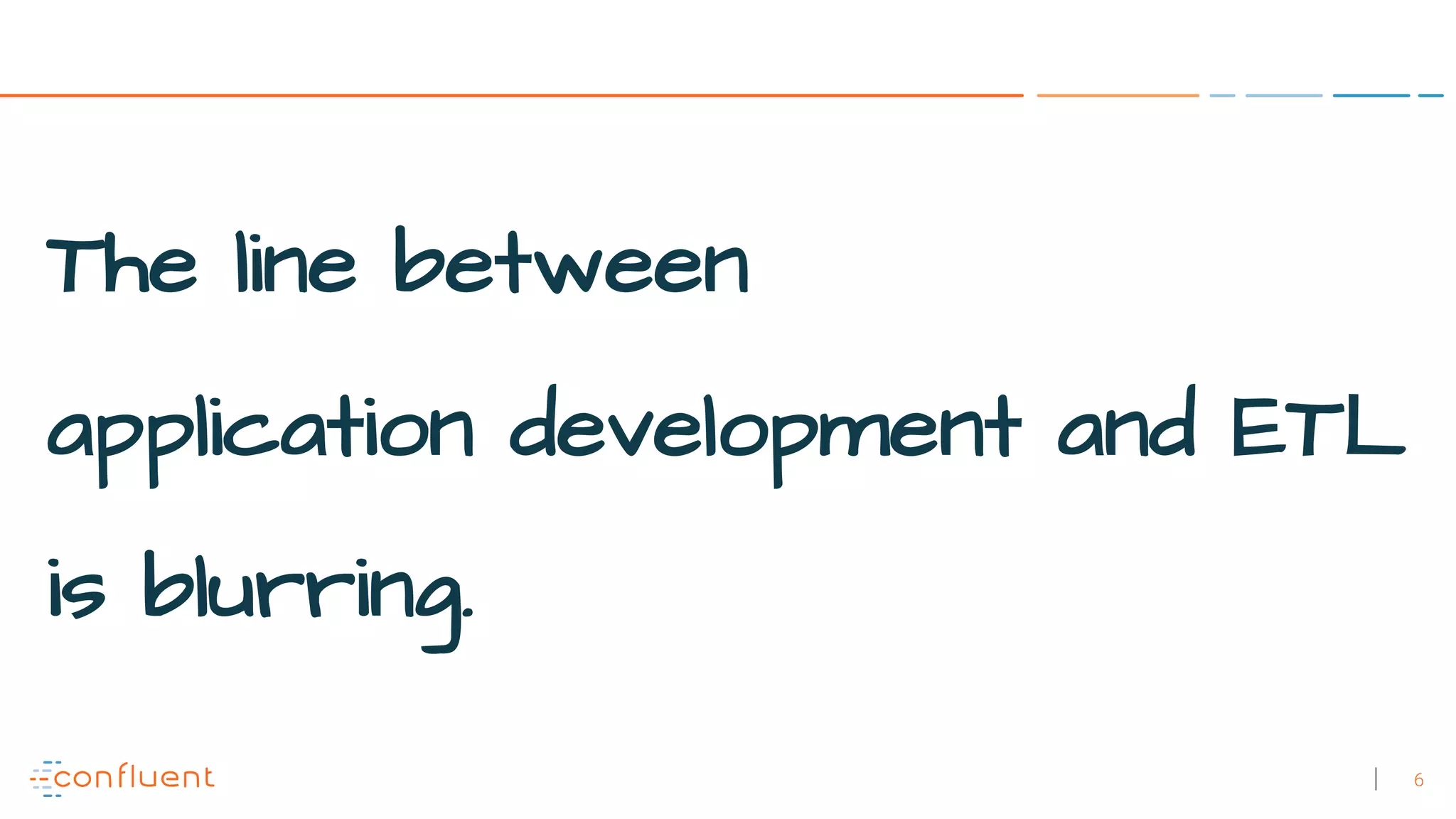 6
The line between
application development and ETL
is blurring.
 