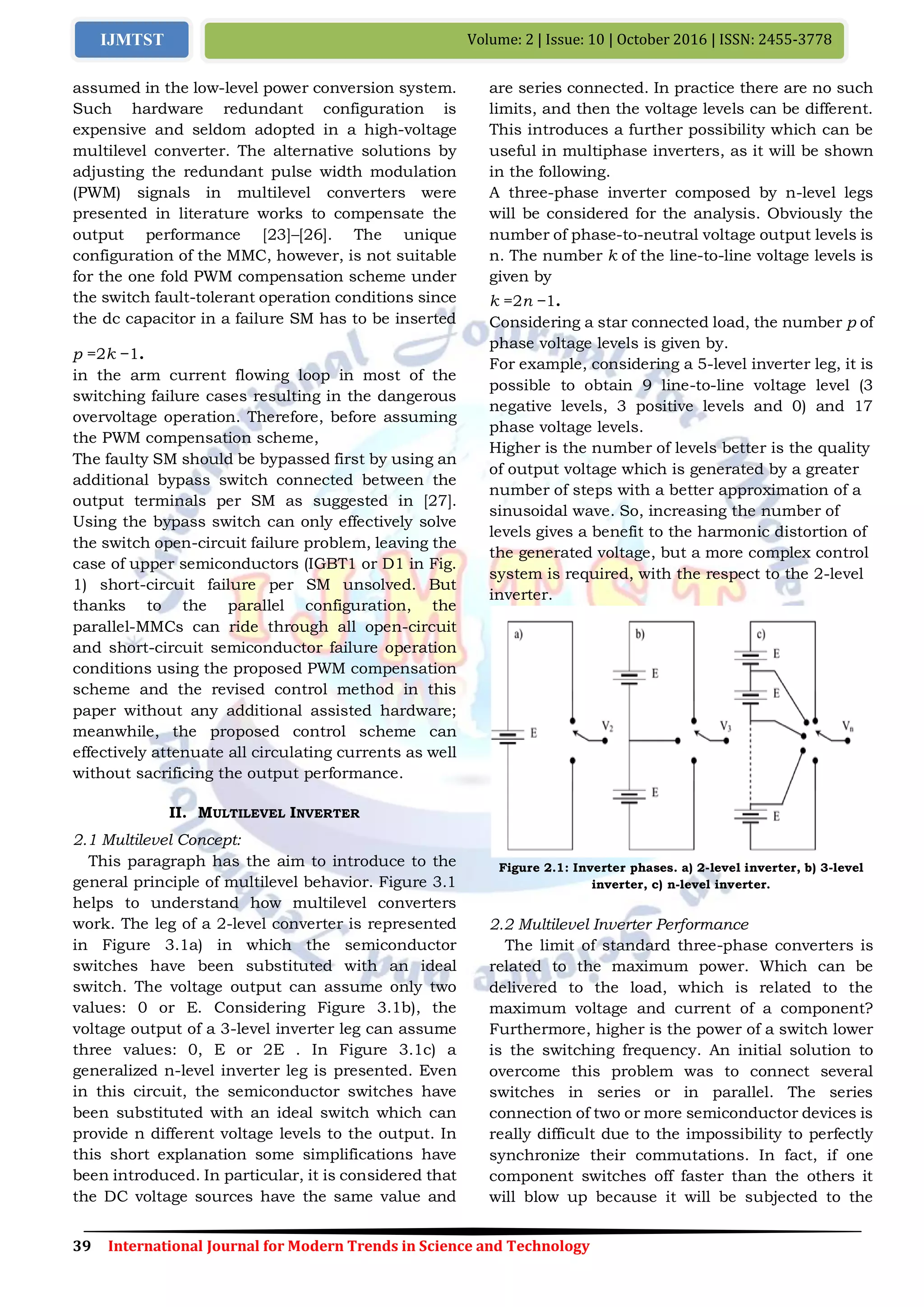39 International Journal for Modern Trends in Science and Technology
Volume: 2 | Issue: 10 | October 2016 | ISSN: 2455-3778IJMTST
assumed in the low-level power conversion system.
Such hardware redundant configuration is
expensive and seldom adopted in a high-voltage
multilevel converter. The alternative solutions by
adjusting the redundant pulse width modulation
(PWM) signals in multilevel converters were
presented in literature works to compensate the
output performance [23]–[26]. The unique
configuration of the MMC, however, is not suitable
for the one fold PWM compensation scheme under
the switch fault-tolerant operation conditions since
the dc capacitor in a failure SM has to be inserted
in the arm current flowing loop in most of the
switching failure cases resulting in the dangerous
overvoltage operation. Therefore, before assuming
the PWM compensation scheme,
The faulty SM should be bypassed first by using an
additional bypass switch connected between the
output terminals per SM as suggested in [27].
Using the bypass switch can only effectively solve
the switch open-circuit failure problem, leaving the
case of upper semiconductors (IGBT1 or D1 in Fig.
1) short-circuit failure per SM unsolved. But
thanks to the parallel configuration, the
parallel-MMCs can ride through all open-circuit
and short-circuit semiconductor failure operation
conditions using the proposed PWM compensation
scheme and the revised control method in this
paper without any additional assisted hardware;
meanwhile, the proposed control scheme can
effectively attenuate all circulating currents as well
without sacrificing the output performance.
II. MULTILEVEL INVERTER
2.1 Multilevel Concept:
This paragraph has the aim to introduce to the
general principle of multilevel behavior. Figure 3.1
helps to understand how multilevel converters
work. The leg of a 2-level converter is represented
in Figure 3.1a) in which the semiconductor
switches have been substituted with an ideal
switch. The voltage output can assume only two
values: 0 or E. Considering Figure 3.1b), the
voltage output of a 3-level inverter leg can assume
three values: 0, E or 2E . In Figure 3.1c) a
generalized n-level inverter leg is presented. Even
in this circuit, the semiconductor switches have
been substituted with an ideal switch which can
provide n different voltage levels to the output. In
this short explanation some simplifications have
been introduced. In particular, it is considered that
the DC voltage sources have the same value and
are series connected. In practice there are no such
limits, and then the voltage levels can be different.
This introduces a further possibility which can be
useful in multiphase inverters, as it will be shown
in the following.
A three-phase inverter composed by n-level legs
will be considered for the analysis. Obviously the
number of phase-to-neutral voltage output levels is
n. The number k of the line-to-line voltage levels is
given by
k =2n −1.
Considering a star connected load, the number p of
phase voltage levels is given by.
For example, considering a 5-level inverter leg, it is
possible to obtain 9 line-to-line voltage level (3
negative levels, 3 positive levels and 0) and 17
phase voltage levels.
Higher is the number of levels better is the quality
of output voltage which is generated by a greater
number of steps with a better approximation of a
sinusoidal wave. So, increasing the number of
levels gives a benefit to the harmonic distortion of
the generated voltage, but a more complex control
system is required, with the respect to the 2-level
inverter.
Figure 2.1: Inverter phases. a) 2-level inverter, b) 3-level
inverter, c) n-level inverter.
2.2 Multilevel Inverter Performance
The limit of standard three-phase converters is
related to the maximum power. Which can be
delivered to the load, which is related to the
maximum voltage and current of a component?
Furthermore, higher is the power of a switch lower
is the switching frequency. An initial solution to
overcome this problem was to connect several
switches in series or in parallel. The series
connection of two or more semiconductor devices is
really difficult due to the impossibility to perfectly
synchronize their commutations. In fact, if one
component switches off faster than the others it
will blow up because it will be subjected to the
p =2k −1.
 