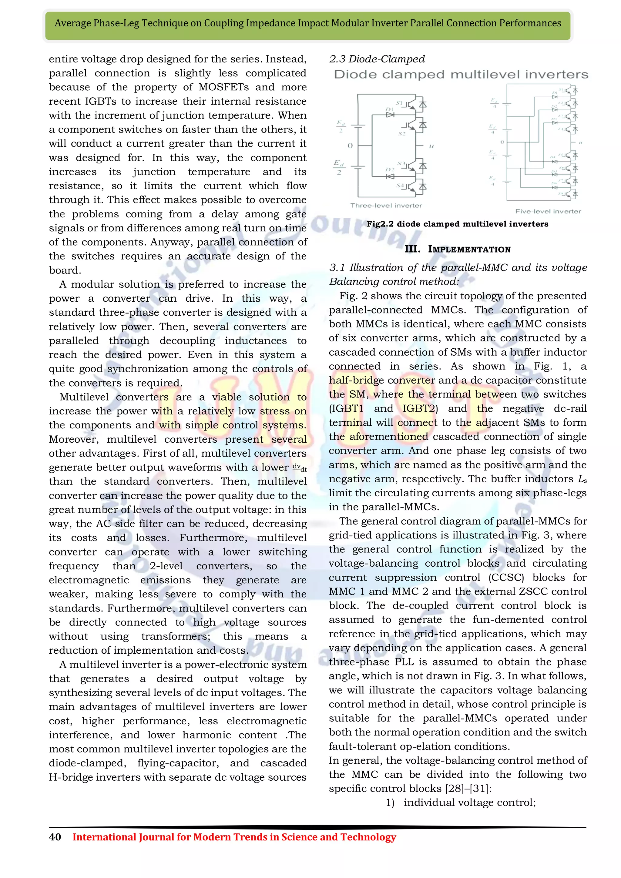 40 International Journal for Modern Trends in Science and Technology
Average Phase-Leg Technique on Coupling Impedance Impact Modular Inverter Parallel Connection Performances
entire voltage drop designed for the series. Instead,
parallel connection is slightly less complicated
because of the property of MOSFETs and more
recent IGBTs to increase their internal resistance
with the increment of junction temperature. When
a component switches on faster than the others, it
will conduct a current greater than the current it
was designed for. In this way, the component
increases its junction temperature and its
resistance, so it limits the current which flow
through it. This effect makes possible to overcome
the problems coming from a delay among gate
signals or from differences among real turn on time
of the components. Anyway, parallel connection of
the switches requires an accurate design of the
board.
A modular solution is preferred to increase the
power a converter can drive. In this way, a
standard three-phase converter is designed with a
relatively low power. Then, several converters are
paralleled through decoupling inductances to
reach the desired power. Even in this system a
quite good synchronization among the controls of
the converters is required.
Multilevel converters are a viable solution to
increase the power with a relatively low stress on
the components and with simple control systems.
Moreover, multilevel converters present several
other advantages. First of all, multilevel converters
generate better output waveforms with a lower dv
dt
than the standard converters. Then, multilevel
converter can increase the power quality due to the
great number of levels of the output voltage: in this
way, the AC side filter can be reduced, decreasing
its costs and losses. Furthermore, multilevel
converter can operate with a lower switching
frequency than 2-level converters, so the
electromagnetic emissions they generate are
weaker, making less severe to comply with the
standards. Furthermore, multilevel converters can
be directly connected to high voltage sources
without using transformers; this means a
reduction of implementation and costs.
A multilevel inverter is a power-electronic system
that generates a desired output voltage by
synthesizing several levels of dc input voltages. The
main advantages of multilevel inverters are lower
cost, higher performance, less electromagnetic
interference, and lower harmonic content .The
most common multilevel inverter topologies are the
diode-clamped, flying-capacitor, and cascaded
H-bridge inverters with separate dc voltage sources
2.3 Diode-Clamped
Fig2.2 diode clamped multilevel inverters
III. IMPLEMENTATION
3.1 Illustration of the parallel-MMC and its voltage
Balancing control method:
Fig. 2 shows the circuit topology of the presented
parallel-connected MMCs. The configuration of
both MMCs is identical, where each MMC consists
of six converter arms, which are constructed by a
cascaded connection of SMs with a buffer inductor
connected in series. As shown in Fig. 1, a
half-bridge converter and a dc capacitor constitute
the SM, where the terminal between two switches
(IGBT1 and IGBT2) and the negative dc-rail
terminal will connect to the adjacent SMs to form
the aforementioned cascaded connection of single
converter arm. And one phase leg consists of two
arms, which are named as the positive arm and the
negative arm, respectively. The buffer inductors Ls
limit the circulating currents among six phase-legs
in the parallel-MMCs.
The general control diagram of parallel-MMCs for
grid-tied applications is illustrated in Fig. 3, where
the general control function is realized by the
voltage-balancing control blocks and circulating
current suppression control (CCSC) blocks for
MMC 1 and MMC 2 and the external ZSCC control
block. The de-coupled current control block is
assumed to generate the fun-demented control
reference in the grid-tied applications, which may
vary depending on the application cases. A general
three-phase PLL is assumed to obtain the phase
angle, which is not drawn in Fig. 3. In what follows,
we will illustrate the capacitors voltage balancing
control method in detail, whose control principle is
suitable for the parallel-MMCs operated under
both the normal operation condition and the switch
fault-tolerant op-elation conditions.
In general, the voltage-balancing control method of
the MMC can be divided into the following two
specific control blocks [28]–[31]:
1) individual voltage control;
 