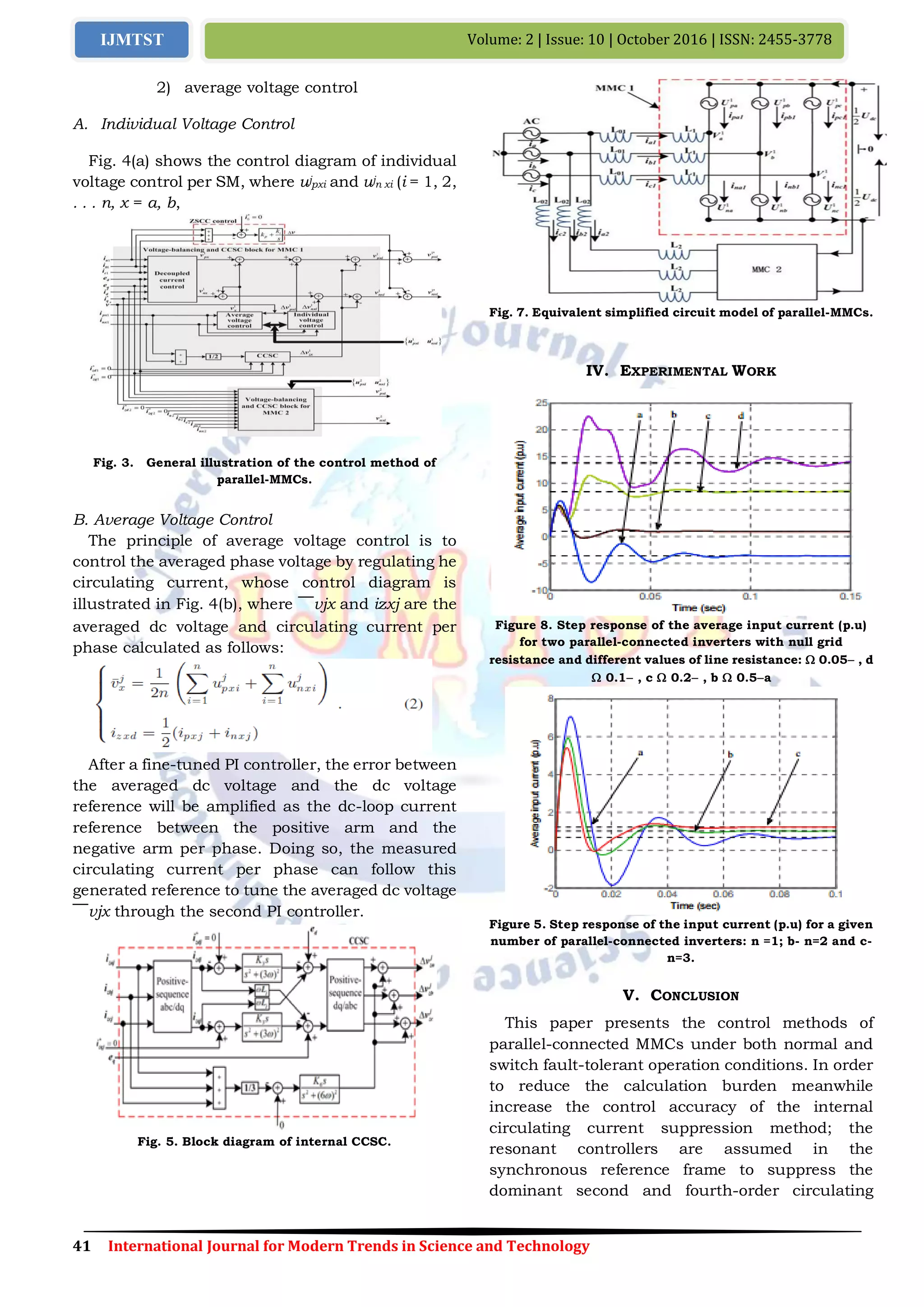 41 International Journal for Modern Trends in Science and Technology
Volume: 2 | Issue: 10 | October 2016 | ISSN: 2455-3778IJMTST
2) average voltage control
A. Individual Voltage Control
Fig. 4(a) shows the control diagram of individual
voltage control per SM, where ujpxi and ujn xi (i = 1, 2,
. . . n, x = a, b,
Fig. 3. General illustration of the control method of
parallel-MMCs.
B. Average Voltage Control
The principle of average voltage control is to
control the averaged phase voltage by regulating he
circulating current, whose control diagram is
illustrated in Fig. 4(b), where ￣vjx and izxj are the
averaged dc voltage and circulating current per
phase calculated as follows:
After a fine-tuned PI controller, the error between
the averaged dc voltage and the dc voltage
reference will be amplified as the dc-loop current
reference between the positive arm and the
negative arm per phase. Doing so, the measured
circulating current per phase can follow this
generated reference to tune the averaged dc voltage
￣vjx through the second PI controller.
Fig. 5. Block diagram of internal CCSC.
Fig. 7. Equivalent simplified circuit model of parallel-MMCs.
IV. EXPERIMENTAL WORK
Figure 8. Step response of the average input current (p.u)
for two parallel-connected inverters with null grid
resistance and different values of line resistance:  0.05 , d
 0.1 , c  0.2 , b  0.5a
Figure 5. Step response of the input current (p.u) for a given
number of parallel-connected inverters: n =1; b- n=2 and c-
n=3.
V. CONCLUSION
This paper presents the control methods of
parallel-connected MMCs under both normal and
switch fault-tolerant operation conditions. In order
to reduce the calculation burden meanwhile
increase the control accuracy of the internal
circulating current suppression method; the
resonant controllers are assumed in the
synchronous reference frame to suppress the
dominant second and fourth-order circulating
 