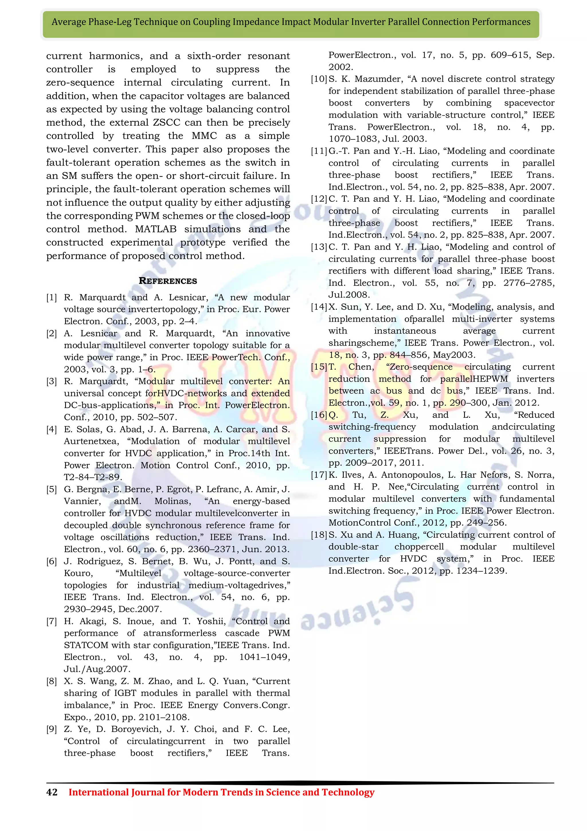 42 International Journal for Modern Trends in Science and Technology
Average Phase-Leg Technique on Coupling Impedance Impact Modular Inverter Parallel Connection Performances
current harmonics, and a sixth-order resonant
controller is employed to suppress the
zero-sequence internal circulating current. In
addition, when the capacitor voltages are balanced
as expected by using the voltage balancing control
method, the external ZSCC can then be precisely
controlled by treating the MMC as a simple
two-level converter. This paper also proposes the
fault-tolerant operation schemes as the switch in
an SM suffers the open- or short-circuit failure. In
principle, the fault-tolerant operation schemes will
not influence the output quality by either adjusting
the corresponding PWM schemes or the closed-loop
control method. MATLAB simulations and the
constructed experimental prototype verified the
performance of proposed control method.
REFERENCES
[1] R. Marquardt and A. Lesnicar, “A new modular
voltage source invertertopology,” in Proc. Eur. Power
Electron. Conf., 2003, pp. 2–4.
[2] A. Lesnicar and R. Marquardt, “An innovative
modular multilevel converter topology suitable for a
wide power range,” in Proc. IEEE PowerTech. Conf.,
2003, vol. 3, pp. 1–6.
[3] R. Marquardt, “Modular multilevel converter: An
universal concept forHVDC-networks and extended
DC-bus-applications,” in Proc. Int. PowerElectron.
Conf., 2010, pp. 502–507.
[4] E. Solas, G. Abad, J. A. Barrena, A. Carcar, and S.
Aurtenetxea, “Modulation of modular multilevel
converter for HVDC application,” in Proc.14th Int.
Power Electron. Motion Control Conf., 2010, pp.
T2-84–T2-89.
[5] G. Bergna, E. Berne, P. Egrot, P. Lefranc, A. Amir, J.
Vannier, andM. Molinas, “An energy-based
controller for HVDC modular multilevelconverter in
decoupled double synchronous reference frame for
voltage oscillations reduction,” IEEE Trans. Ind.
Electron., vol. 60, no. 6, pp. 2360–2371, Jun. 2013.
[6] J. Rodriguez, S. Bernet, B. Wu, J. Pontt, and S.
Kouro, “Multilevel voltage-source-converter
topologies for industrial medium-voltagedrives,”
IEEE Trans. Ind. Electron., vol. 54, no. 6, pp.
2930–2945, Dec.2007.
[7] H. Akagi, S. Inoue, and T. Yoshii, “Control and
performance of atransformerless cascade PWM
STATCOM with star configuration,”IEEE Trans. Ind.
Electron., vol. 43, no. 4, pp. 1041–1049,
Jul./Aug.2007.
[8] X. S. Wang, Z. M. Zhao, and L. Q. Yuan, “Current
sharing of IGBT modules in parallel with thermal
imbalance,” in Proc. IEEE Energy Convers.Congr.
Expo., 2010, pp. 2101–2108.
[9] Z. Ye, D. Boroyevich, J. Y. Choi, and F. C. Lee,
“Control of circulatingcurrent in two parallel
three-phase boost rectifiers,” IEEE Trans.
PowerElectron., vol. 17, no. 5, pp. 609–615, Sep.
2002.
[10]S. K. Mazumder, “A novel discrete control strategy
for independent stabilization of parallel three-phase
boost converters by combining spacevector
modulation with variable-structure control,” IEEE
Trans. PowerElectron., vol. 18, no. 4, pp.
1070–1083, Jul. 2003.
[11]G.-T. Pan and Y.-H. Liao, “Modeling and coordinate
control of circulating currents in parallel
three-phase boost rectifiers,” IEEE Trans.
Ind.Electron., vol. 54, no. 2, pp. 825–838, Apr. 2007.
[12]C. T. Pan and Y. H. Liao, “Modeling and coordinate
control of circulating currents in parallel
three-phase boost rectifiers,” IEEE Trans.
Ind.Electron., vol. 54, no. 2, pp. 825–838, Apr. 2007.
[13]C. T. Pan and Y. H. Liao, “Modeling and control of
circulating currents for parallel three-phase boost
rectifiers with different load sharing,” IEEE Trans.
Ind. Electron., vol. 55, no. 7, pp. 2776–2785,
Jul.2008.
[14]X. Sun, Y. Lee, and D. Xu, “Modeling, analysis, and
implementation ofparallel multi-inverter systems
with instantaneous average current
sharingscheme,” IEEE Trans. Power Electron., vol.
18, no. 3, pp. 844–856, May2003.
[15]T. Chen, “Zero-sequence circulating current
reduction method for parallelHEPWM inverters
between ac bus and dc bus,” IEEE Trans. Ind.
Electron.,vol. 59, no. 1, pp. 290–300, Jan. 2012.
[16]Q. Tu, Z. Xu, and L. Xu, “Reduced
switching-frequency modulation andcirculating
current suppression for modular multilevel
converters,” IEEETrans. Power Del., vol. 26, no. 3,
pp. 2009–2017, 2011.
[17]K. Ilves, A. Antonopoulos, L. Har Nefors, S. Norra,
and H. P. Nee,“Circulating current control in
modular multilevel converters with fundamental
switching frequency,” in Proc. IEEE Power Electron.
MotionControl Conf., 2012, pp. 249–256.
[18]S. Xu and A. Huang, “Circulating current control of
double-star choppercell modular multilevel
converter for HVDC system,” in Proc. IEEE
Ind.Electron. Soc., 2012, pp. 1234–1239.
 