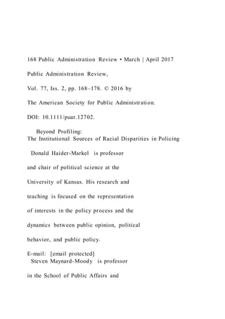 168 Public Administration Review • March | April 2017
Public Administration Review,
Vol. 77, Iss. 2, pp. 168–178. © 2016 by
The American Society for Public Administration.
DOI: 10.1111/puar.12702.
Beyond Profiling:
The Institutional Sources of Racial Disparities in Policing
Donald Haider-Markel is professor
and chair of political science at the
University of Kansas. His research and
teaching is focused on the representation
of interests in the policy process and the
dynamics between public opinion, political
behavior, and public policy.
E-mail: [email protected]
Steven Maynard-Moody is professor
in the School of Public Affairs and
 