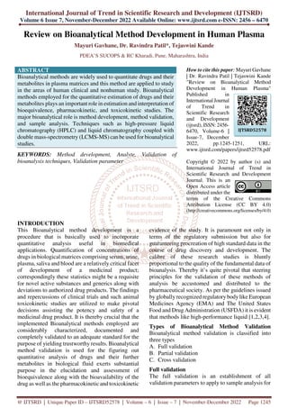 International Journal of Trend in Scientific Research and Development (IJTSRD)
Volume 6 Issue 7, November-December 2022 Available Online: www.ijtsrd.com e-ISSN: 2456 – 6470
@ IJTSRD | Unique Paper ID – IJTSRD52578 | Volume – 6 | Issue – 7 | November-December 2022 Page 1245
Review on Bioanalytical Method Development in Human Plasma
Mayuri Gavhane, Dr. Ravindra Patil*, Tejaswini Kande
PDEA’S SUCOPS & RC Kharadi, Pune, Maharashtra, India
ABSTRACT
Bioanalytical methods are widely used to quantitate drugs and their
metabolites in plasma matrices and this method are applied to study
in the areas of human clinical and nonhuman study. Bioanalytical
methods employed for the quantitative estimation of drugs and their
metabolites plays an important role in estimation and interpretation of
bioequivalence, pharmacokinetic, and toxicokinetic studies. The
major bioanalytical role is method development, method validation,
and sample analysis. Techniques such as high-pressure liquid
chromatography (HPLC) and liquid chromatography coupled with
double mass-spectrometry (LCMS-MS) can be used for bioanalytical
studies.
KEYWORDS: Method development, Analyte, Validation of
bioanalysis techniques, Validation parameter
How to cite this paper: Mayuri Gavhane
| Dr. Ravindra Patil | Tejaswini Kande
"Review on Bioanalytical Method
Development in Human Plasma"
Published in
International Journal
of Trend in
Scientific Research
and Development
(ijtsrd), ISSN: 2456-
6470, Volume-6 |
Issue-7, December
2022, pp.1245-1251, URL:
www.ijtsrd.com/papers/ijtsrd52578.pdf
Copyright © 2022 by author (s) and
International Journal of Trend in
Scientific Research and Development
Journal. This is an
Open Access article
distributed under the
terms of the Creative Commons
Attribution License (CC BY 4.0)
(http://creativecommons.org/licenses/by/4.0)
INTRODUCTION
This Bioanalytical method development is a
procedure that is basically used to incorporate
quantitative analysis useful in biomedical
applications. Quantification of concentrations of
drugs in biological matrices comprising serum, urine,
plasma, saliva and blood are a relatively critical facet
of development of a medicinal product;
correspondingly these statistics might be a requisite
for novel active substances and generics along with
deviations to authorized drug products. The findings
and repercussions of clinical trials and such animal
toxicokinetic studies are utilized to make pivotal
decisions assisting the potency and safety of a
medicinal drug product. It is thereby crucial that the
implemented Bioanalytical methods employed are
considerably characterized, documented and
completely validated to an adequate standard for the
purpose of yielding trustworthy results. Bioanalytical
method validation is used for the figuring out
quantitative analysis of drugs and their further
metabolites in biological fluid exerts substantial
purpose in the elucidation and assessment of
bioequivalence along with the bioavailability of the
drug as well as the pharmacokinetic and toxicokinetic
evidence of the study. It is paramount not only in
terms of the regulatory submission but also for
guaranteeing procreation of high standard data in the
course of drug discovery and development. The
calibre of these research studies is bluntly
proportional to the quality of the fundamental data of
bioanalysis. Thereby it’s quite pivotal that steering
principles for the validation of these methods of
analysis be accustomed and distributed to the
pharmaceutical society. As per the guidelines issued
by globally recognized regulatory body like European
Medicines Agency (EMA) and The United States
Food and Drug Administration (USFDA) it is evident
that methods like high-performance liquid [1,2,3,4].
Types of Bioanalytical Method Validation
Bioanalytical method validation is classified into
three types
A. Full validation
B. Partial validation
C. Cross validation
Full validation
The full validation is an establishment of all
validation parameters to apply to sample analysis for
IJTSRD52578
 