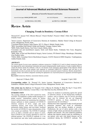 Ch Thouseef et al. Corona effect on dentistry.
70
Journal of Advanced Medical and Dental Sciences Research |Vol. 8|Issue 4| April 2020
Journal of Advanced Medical and Dental Sciences Research
@Society of Scientific Research and Studies
Journal home page: www.jamdsr.com doi: 10.21276/jamdsr Index Copernicus value = 82.06
Review Article
Changing Trends in Dentistry: Corona Effect
Thouseef Ch1
, Inayaat Virk2
, Bhoomi Bhavsar3
, Pranoti Hiralkar4
, Prasoon S Babu5
, Pallav Raj6
, Rahul Vinay
Chandra Tiwari7
1
Senior Lecturer, Department of Conservative Dentistry & Endodntics, Malabar Dental College & Research
Center, Malappuram, Kerala, India;
2
Consultant Dental Surgeon, Indus Hygiea, SCF 21, Phase 6, Mohali, Punjab, India;
3
BDS, Narsinhbhai Patel Dental College and Hospital, Visnagar, Gujarat, India;
4
MDS, Public Health Dentist, Tata Trust, Cuttack, Odisha, India;
5
Consultant oral and maxillofacial surgeon, Smile craft Dental Studio, Yelahanka New Town, Bangalore,
Karnataka, India;
6
MDS, Dept. of Oral and Maxillofacial Surgery, Senior Lecturer, ITS Dental College, Muradnagar, Ghaziabad,
Uttar Pradesh, India;
7
FOGS, MDS, Consultant Oral & Maxillofacial Surgeon, CLOVE Dental & OMNI Hospitals, Visakhapatnam,
Andhra Pradesh, India
ABSTRACT:
The current spread of severe acute respiratory syndrome coronavirus 2 (SARS-CoV-2) and its related coronavirus disease
has engrossed the entire international community and caused widespread public health concerns. In spite of global efforts to
contain the disease spread, the outbreak is still on a rise because of the community spread pattern of this infection. Dental
professionals, may come across patients with suspected or confirmed SARS-CoV-2 infection and will have to act
meticulously not only to provide care but at the same time prevent nosocomial spread of infection. Dentists should follow
standard, contact, and airborne safeguards including the appropriate use of personal protective equipment and hand hygiene
practices.
Key words Coronavirus, Dentistry, nosocomial infection, aerosol.
Received: 25 March, 2020 Accepted: 2 April, 2020
Corresponding author: Dr. Thouseef Ch, Senior Lecturer, Department of Conservative Dentistry &
Endodntics, Malabar Dental College & Research Center, Malappuram, Kerala, India
This article may be cited as: Ch Thouseef, Virk I, Bhavsar B, Hiralkar P, Babu PS, Raj P, Tiwari RVC.
Changing Trends in Dentistry: Corona Effect. J Adv Med Dent Scie Res 2020;8(4):70-72.
INTRODUCTION
The existing outbreak of the 2019 coronavirus strain
(COVID- 19) establishes a public health emergency of
global concern.1
International centres for disease
control and prevention are monitoring this infectious
disease outbreak in which symptoms of COVID-19
infection comprise of fever, cough, and acute
respiratory disease, with severe cases leading to
pneumonia, kidney failure, and even death. Assumed
the novelty of COVID-19, some characteristics of the
virus remain yet indefinite. The COVID-19 outbreak
serves as both a reminder and an chance to assist.
Since COVID-19 was recently identified in saliva of
infected patients,2
the COVID-19 outbreak is a cue
that dental/oral and other health professionals must
always be assiduous in protecting against the spread
of infectious disease. In this background, healthcare
workers, such as dentists, may be naively providing
direct care for infected, but not yet diagnosed
COVID-19 patients, or those considered to be
suspected cases for surveillance.3
Dentists have been suggested to take several personal
protection measures and avoid or minimalize
operations that can produce droplets or aerosols.
Furthermore, the use of saliva ejectors with a low
volume or high volume can decrease the production of
droplets and aerosols. The most endorsed guidelines
indicate that dentists should evade the scheduling of
any patient: only such vital dental diseases can be
considered during the COVID-19 outbreak. This
(e) ISSN Online: 2321-9599; (p) ISSN Print: 2348-6805
 