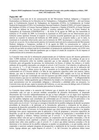 Reporte 2010 Cumplimiento Convenio 169 por Guatemala Convenio sobre pueblos indígenas y tribales, 1989
                                    (núm. 169) (ratificación: 1996)

Página 884 - 887
La Comisión toma nota de la de comunicación de del Movimiento Sindical, Indígenas y Campesino
Guatemalteco en Defensa de los Derechos de los Trabajadores y Trabajadoras (MSICG) — del cual forman
parte la Confederación General de Trabajadores de Guatemala (CGTG); la Confederación de Unidad
Sindical de Guatemala (CUSG); la Coordinadora Nacional Sindical y Popular (CNSP); el Comité Campesino
del Altiplano (CCDA); el Consejo Nacional Indígena, Campesino y Popular (CNAICP), el Frente Nacional
de Lucha en defensa de los servicios públicos y recursos naturales (FNL) y la Unión Sindical de
Trabajadores de Guatemala (UNSITRAGUA) — de fecha 28 de agosto de 2009 que fue transmitida al
Gobierno el 19 octubre de 2009. La Comisión la examinará en 2010 junto con las observaciones que el
Gobierno estime oportuno formular al respecto. La Comisión recuerda igualmente que en su observación
anterior no examinó la memoria del Gobierno de 2008 debido a su recepción tardía y, por lo tanto, la
examinará en la presente observación, junto con la memoria de 2009. Sacatepequez y empresa cementera.
Estado de excepción. En su observación anterior, la Comisión tomó nota de la comunicación del Movimiento
Sindical, Indígenas y Campesino, recibida el 31 de agosto de 2008. La comunicación se refería al
otorgamiento de licencia en el caso Sacatepequez y a la implementación de un proyecto minero por la fuerza,
a pesar de que hubo un rechazo total de la comunidad a la propuesta de explotación minera, con 8.936 votos
en contra y cuatro a favor. Indicaba igualmente que se impuso el estado de excepción a fin de imponer el
establecimiento de la cementera sin consulta.

La Comisión toma nota de la información proporcionada por el Gobierno acerca del decreto gubernativo
núm. 3-2008 mediante el cual se decretó el estado de prevención. Toma nota, sin embargo, de que no se
proporciona información sobre las medidas especiales que se han adoptado, tal como lo solicitó esta
Comisión, para salvaguardar las personas, las instituciones, los bienes, el trabajo, las culturas y el medio
ambiente de los pueblos interesados con arreglo al artículo 4 del Convenio. Con relación a la aplicación de
los artículos 6, 7 y 15 del Convenio en el presente caso, la Comisión toma nota de la indicación del
Ministerio de Energía y Minas acerca de que se encuentra en la imposibilidad de realizar consultas de
conformidad con el Convenio debido a la falta de una regulación específica sobre esta materia. Indica,
además, que ante la inexistencia de tal normativa el Ministerio debe cumplir con la Ley de Minería
actualmente en vigor que «contempla una serie de requisitos que debe cumplir el interesado en obtener una
licencia minera y que una vez satisfechos imponen a la administración — no facultan — lo obligatoriedad de
otorgar la licencia». Señala igualmente que el Ministerio ha instado a los interesados en obtener licencias a
tener acercamientos con las comunidades indígenas e informarles a cabalidad sobre sus proyectos. La
Comisión toma nota de que, según la memoria del Gobierno, se creó una mesa de diálogo entre el Gobierno
y representantes de las comunidades afectadas para analizar la situación.

La Comisión desea señalar a la atención del Gobierno que el derecho de los pueblos indígenas a ser
consultados cada vez que se prevean medidas susceptibles de afectarles directamente, se desprende
directamente del Convenio independientemente de que se haya reflejado o no en algún texto legislativo
nacional específico. Asimismo, desea señalar que es el Gobierno el que tiene la obligación de asegurarse de
que los pueblos indígenas sean consultados de conformidad con el Convenio y no los particulares o las
empresas privadas. Subraya además que las disposiciones del Convenio en materia de consulta deben
leerse junto con el artículo 7 en el que se consagra el derecho de los pueblos indígenas de decidir sus propias
prioridades de desarrollo y de participar en la formulación, aplicación y evaluación de los planes y
programas de desarrollo susceptibles de afectarles directamente. Al respecto recuerda que en su observación
general de 2008 sobre el Convenio, la Comisión destacó que «[no] realizar dichas consultas y no dejarles
participar tiene graves repercusiones para la aplicación y éxito de programas y proyectos específicos de
desarrollo, ya que de esta forma resulta poco probable que reflejen las aspiraciones y necesidades de los
pueblos indígenas y tribales». Subraya asimismo que el artículo 7, 3), del Convenio dispone que los
gobiernos deben velar por que se efectúen estudios, en cooperación con los pueblos interesados, a fin de
evaluar la incidencia social, espiritual y cultural y sobre el medio ambiente que las actividades previstas
puedan tener sobre estos pueblos y que el artículo 15, 2) prevé que deben realizarse consultas a fin de
determinar si los intereses de los pueblos indígenas se pueden ver perjudicados, y en qué medida, antes de
emprender o autorizar cualquier programa de prospección o explotación de los recursos existentes en sus
tierras. Agrega además que, según dispone el artículo 7, 4), del Convenio, los gobiernos deben tomar
 