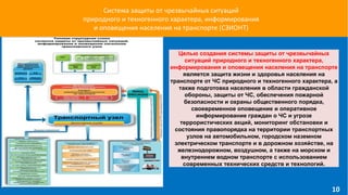 Система защиты от чрезвычайных ситуаций
природного и техногенного характера, информирования
и оповещения населения на транспорте (СЗИОНТ)
Целью создания системы защиты от чрезвычайных
ситуаций природного и техногенного характера,
информирования и оповещения населения на транспорте
является защита жизни и здоровья населения на
транспорте от ЧС природного и техногенного характера, а
также подготовка населения в области гражданской
обороны, защиты от ЧС, обеспечения пожарной
безопасности и охраны общественного порядка,
своевременное оповещение и оперативное
информирование граждан о ЧС и угрозе
террористических акций, мониторинг обстановки и
состояния правопорядка на территории транспортных
узлов на автомобильном, городском наземном
электрическом транспорте и в дорожном хозяйстве, на
железнодорожном, воздушном, а также на морском и
внутреннем водном транспорте с использованием
современных технических средств и технологий.
10
 
