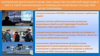 НАПРАВЛЕНИЯ ДЕЯТЕЛЬНОСТИ ФОИВ, ОИВ СУБЪЕКТОВ РОССИЙСКОЙ ФЕДЕРАЦИИ И
ОМСУ В СФЕРЕ МИНИМИЗАЦИИ И ЛИКВИДАЦИИ ВОЗМОЖНЫХ ПОСЛЕДСТВИЙ
АКТОВ ТЕРРОРИЗМА
совершенствование ОКСИОН в местах массового пребывания
людей;
развитие системы обеспечения вызова экстренных
оперативных служб на всей территории Российской
Федерации через единый номер «112»;
сосредоточение усилий надзорных органов на контроле за
состоянием ПОО и социально-значимых объектов, объектов с
массовым пребыванием людей;
выполнение территориальными органами планов
мероприятий по реконструкции региональных систем
оповещения и завершение работ по созданию в районах
размещения ПОО локальных систем оповещения;
 