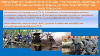 НАПРАВЛЕНИЯ ДЕЯТЕЛЬНОСТИ ФОИВ, ОИВ СУБЪЕКТОВ РОССИЙСКОЙ ФЕДЕРАЦИИ И
ОМСУ В СФЕРЕ МИНИМИЗАЦИИ И ЛИКВИДАЦИИ ВОЗМОЖНЫХ ПОСЛЕДСТВИЙ
АКТОВ ТЕРРОРИЗМА
повышение качества подготовки ТОУ на комплексных, командно-штабных, тактико-
специальных учениях, тренировках и объектовых тренировках по вопросам ликвидации
последствий чрезвычайных ситуаций, вызванных террористическими актами;
повышение качества подготовки, переподготовки и повышения квалификации
должностных лиц и работников РСЧС.
 