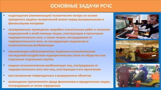 ОСНОВНЫЕ ЗАДАЧИ РСЧС
• недопущение (минимизация) человеческих потерь на основе
приоритета защиты человеческой жизни перед материальными и
финансовыми потерями
• своевременное проведение аварийно-спасательных работ и оказание
медицинской и иной помощи лицам, участвующим в пресечении
террористического акта, а также лицам, пострадавшим от
террористического акта, их последующая социальная и
психологическая реабилитация
• минимизация неблагоприятных морально-психологических
последствий воздействия террористических актов на общество или
отдельные социальные группы
• медико-психологическая реабилитация лиц, пострадавших от
террористического акта или лиц, участвующих в его пресечении
• восстановление поврежденных и разрушенных объектов
• возмещение причиненного вреда физическим и юридическим лицам,
пострадавшим от актов терроризма
 
