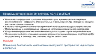 Преимущества внедрения системы АЗН-В и МПСН
 Возможность определения положения воздушного судна в режиме реального времени
(местоположение – координаты, опознавательный индекс, скорость при нахождении в воздухе,
высота выполняемого полета)
 Контроль соблюдения установленных требований использования воздушного пространства
 Предупреждение и предотвращение нарушений использования воздушного пространства
 Оперативное определение местоположения воздушного судна в случае аварийной посадки
 Снижение потребности в передаче экипажем воздушного судна информации о положении ВС
по радиоканалу и, как следствие, снижение загрузки канала связи
Результат
Повышение безопасности использования воздушного пространства над городом
и областью
 