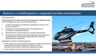 Актуальность
Развертывание системы мониторинга воздушного движения над
Санкт-Петербургом на малых высотах требуется для:
1. контроля соблюдения установленных требований, указанных при
выдаче разрешения
2. выявления отклонений/нарушений от запланированных и
установленных маршрутов полетов
3. предотвращения полетов воздушных судов без уведомления
4. своевременной передачи полученной информации и оперативного
взаимодействия с органами ЕС ОрВД, ФСБ, МЧС, ПВО (для
предотвращения нарушения)
Целевой сегмент мониторинга:
 Полеты воздушных судов гражданской авиации в целях осуществления
коммерческих воздушных перевозок, обзорных и учебно-
ознакомительных полетов, выполнения авиационных работ;
 Полеты воздушных судов авиации общего назначения
Важность и необходимость создания системы мониторинга
 