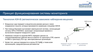 Технология АЗН-В (автоматическое зависимое наблюдение-вещание)
Принцип функционирования системы мониторинга
Наземная станция
АЗН-В 1090 ES
Центр управления
движением
 Воздушные суда передают в вещательном режиме данные о своих
координатах и высоте, которые принимаются наземными станциями АЗН-В
 При помощи бортовой спутниковой навигационной системы, использующей
сигналы GPS и ГЛОНАСС, происходит синхронизация времени и
вычисление координат воздушного судна
 Наземные станции по каналам ЕМТС передают данные на
специализированные рабочие места в комитет по транспорту СПб, комитет
по ЖКХ и транспорту ЛО и др. заинтересованные организации
 Кроме того, данные передаются в органы ЕС ОрВД, а также всем
организациям, предусмотренным регламентом
 