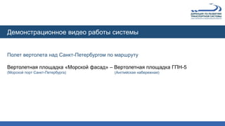 Полет вертолета над Санкт-Петербургом по маршруту
Вертолетная площадка «Морской фасад» – Вертолетная площадка ГПН-5
(Морской порт Санкт-Петербурга) (Английская набережная)
Демонстрационное видео работы системы
 