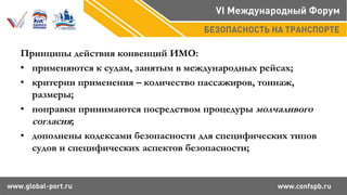Принципы действия конвенций ИМО:
• применяются к судам, занятым в международных рейсах;
• критерии применения – количество пассажиров, тоннаж,
размеры;
• поправки принимаются посредством процедуры молчаливого
согласия;
• дополнены кодексами безопасности для специфических типов
судов и специфических аспектов безопасности;
 
