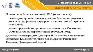 Принципы действия конвенций ИМО (продолжение):
• используют принцип лишения режима благоприятствования
для судов под флагами государств, не являющихся Сторонами
конвенций;
• детализируют общие принципы, заложенные в Конвенции
ООН 1982 года по морскому праву (UNCLOS-1982).
Действие международных договоров РФ в области безопасности
закреплено Кодексом торгового мореплавания Российской
Федерации (федеральный закон).
 