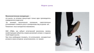 Модели рынка
Монополистическая конкуренция —
это рынок, на котором присутствует только один производитель
определенного вида услуг.
Он занимает монопольное положение, самостоятельно
устанавливает стоимость услуг и альтернативы ему на рынке нет.
Появление иных конкурентов невозможно.
ОАО «РЖД», как субъект естественной монополии, являясь
хозяйствующим субъектом, вправе рассмотреть вопрос о создании
такой модели рынка.
При этом необходимо понимать, что использовать конкурентные
условия в своих интересах услугополучатель не сможет.
 