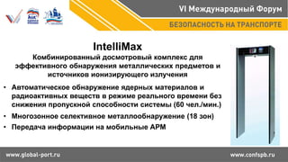 IntelliMax
Комбинированный досмотровый комплекс для
эффективного обнаружения металлических предметов и
источников ионизирующего излучения
• Автоматическое обнаружение ядерных материалов и
радиоактивных веществ в режиме реального времени без
снижения пропускной способности системы (60 чел./мин.)
• Многозонное селективное металлообнаружение (18 зон)
• Передача информации на мобильные АРМ
 