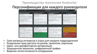 Преимущества технологии Avalanche:
Персонификация для каждого руководителя
• Своя матрица интересов и угроз для каждого подразделения
• Разделение прав доступа по ролям, проектам, персонам
• Одно- или двухфакторная авторизация
• Защищенное хранение, шифрованный трафик
• Ведение логов активности сотрудников
 