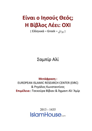 Είναι ο Ιησούς Θεός;
Η Βίβλος Λέει: ΟΧΙ
[ Ελληνικά – Greek – �‫ﻳﻮﻧﺎ‬ ]
Σαμπίρ Αλί
Μετάφραση :
EUROPEAN ISLAMIC RESEARCH CENTER (EIRC)
& Ρηγάλος Κωνσταντίνος
Επιμέλεια : Τσεκούρα Βίβιαν & Άχμαντ Αλ-’Αμίρ
2013 - 1435
 