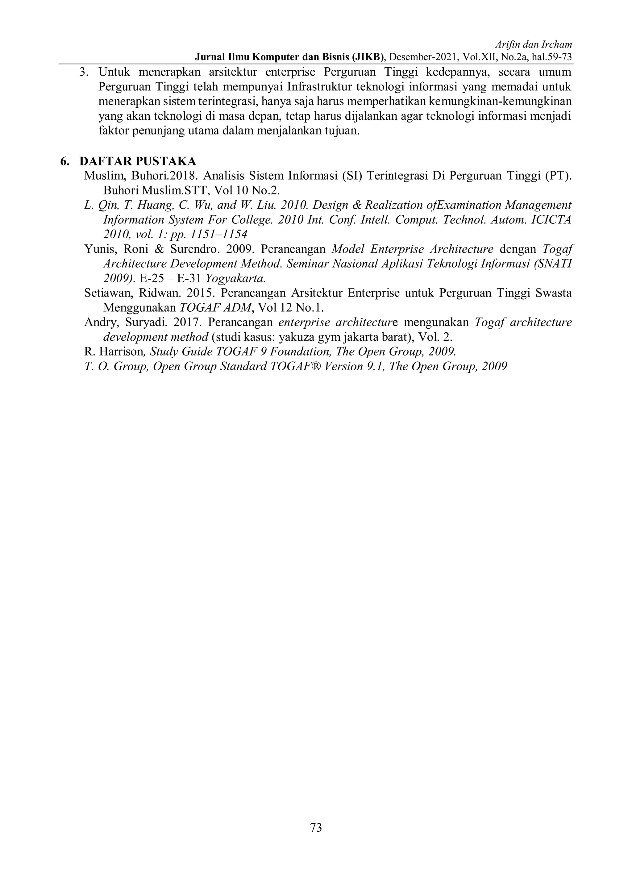 Arifin dan Ircham
Jurnal Ilmu Komputer dan Bisnis (JIKB), Desember-2021, Vol.XII, No.2a, hal.59-73
73
3. Untuk menerapkan arsitektur enterprise Perguruan Tinggi kedepannya, secara umum
Perguruan Tinggi telah mempunyai Infrastruktur teknologi informasi yang memadai untuk
menerapkan sistem terintegrasi, hanya saja harus memperhatikan kemungkinan-kemungkinan
yang akan teknologi di masa depan, tetap harus dijalankan agar teknologi informasi menjadi
faktor penunjang utama dalam menjalankan tujuan.
6. DAFTAR PUSTAKA
Muslim, Buhori.2018. Analisis Sistem Informasi (SI) Terintegrasi Di Perguruan Tinggi (PT).
Buhori Muslim.STT, Vol 10 No.2.
L. Qin, T. Huang, C. Wu, and W. Liu. 2010. Design & Realization ofExamination Management
Information System For College. 2010 Int. Conf. Intell. Comput. Technol. Autom. ICICTA
2010, vol. 1: pp. 1151–1154
Yunis, Roni & Surendro. 2009. Perancangan Model Enterprise Architecture dengan Togaf
Architecture Development Method. Seminar Nasional Aplikasi Teknologi Informasi (SNATI
2009). E-25 – E-31 Yogyakarta.
Setiawan, Ridwan. 2015. Perancangan Arsitektur Enterprise untuk Perguruan Tinggi Swasta
Menggunakan TOGAF ADM, Vol 12 No.1.
Andry, Suryadi. 2017. Perancangan enterprise architecture mengunakan Togaf architecture
development method (studi kasus: yakuza gym jakarta barat), Vol. 2.
R. Harrison, Study Guide TOGAF 9 Foundation, The Open Group, 2009.
T. O. Group, Open Group Standard TOGAF® Version 9.1, The Open Group, 2009
 