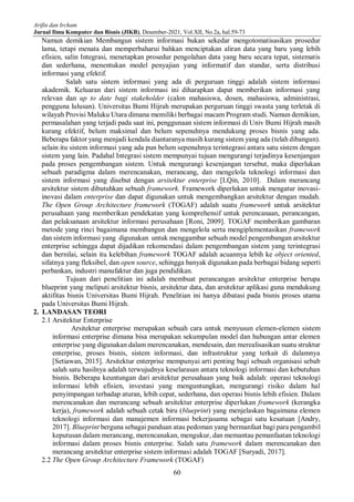 Arifin dan Ircham
Jurnal Ilmu Komputer dan Bisnis (JIKB), Desember-2021, Vol.XII, No.2a, hal.59-73
60
Namun demikian Membangun sistem informasi bukan sekedar mengotomatisasikan prosedur
lama, tetapi menata dan memperbaharui bahkan menciptakan aliran data yang baru yang lebih
efisien, salin Integrasi, menetapkan prosedur pengolahan data yang baru secara tepat, sistematis
dan sederhana, menentukan model penyajian yang informatif dan standar, serta distribusi
informasi yang efektif.
Salah satu sistem informasi yang ada di perguruan tinggi adalah sistem informasi
akademik. Keluaran dari sistem informasi ini diharapkan dapat memberikan informasi yang
relevan dan up to date bagi stakeholder (calon mahasiswa, dosen, mahasiswa, administrasi,
pengguna lulusan). Universitas Bumi Hijrah merupakan perguruan tinggi swasta yang terletak di
wilayah Provisi Maluku Utara dimana memiliki berbagai macam Program studi. Namun demikian,
permasalahan yang terjadi pada saat ini, penggunaan sistem informasi di Univ Bumi Hijrah masih
kurang efektif, belum maksimal dan belum sepenuhnya mendukung proses bisnis yang ada.
Beberapa faktor yang menjadi kendala diantaranya masih kurang sistem yang ada (telah dibangun).
selain itu sistem informasi yang ada pun belum sepenuhnya terintegrasi antara satu sistem dengan
sistem yang lain. Padahal Integrasi sistem mempunyai tujuan mengurangi terjadinya kesenjangan
pada proses pengembangan sistem. Untuk mengurangi kesenjangan tersebut, maka diperlukan
sebuah paradigma dalam merencanakan, merancang, dan mengelola teknologi informasi dan
sistem informasi yang disebut dengan arsitektur enterprise [LQin, 2010]. Dalam merancang
arsitektur sistem dibutuhkan sebuah framework. Framework diperlukan untuk mengatur inovasi-
inovasi dalam enterprise dan dapat digunakan untuk mengembangkan arsitektur dengan mudah.
The Open Group Architecture framework (TOGAF) adalah suatu framework untuk arsitektur
perusahaan yang memberikan pendekatan yang komprehensif untuk perencanaan, perancangan,
dan pelaksanaan arsitektur informasi perusahaan [Roni, 2009]. TOGAF memberikan gambaran
metode yang rinci bagaimana membangun dan mengelola serta mengiplementasikan framework
dan sistem informasi yang digunakan untuk menggambar sebuah model pengembangan arsitektur
enterprise sehingga dapat dijadikan rekomendasi dalam pengembangan sistem yang terintegrasi
dan bernilai, selain itu kelebihan framework TOGAF adalah acuannya lebih ke object oriented,
sifatnya yang fleksibel, dan open source, sehingga banyak digunakan pada berbagai bidang seperti
perbankan, industri manufaktur dan juga pendidikan.
Tujuan dari penelitian ini adalah membuat perancangan arsitektur enterprise berupa
blueprint yang meliputi arsitektur bisnis, arsitektur data, dan arsitektur aplikasi guna mendukung
aktifitas bisnis Universitas Bumi Hijrah. Penelitian ini hanya dibatasi pada bisnis proses utama
pada Universitas Bumi Hijrah.
2. LANDASAN TEORI
2.1 Arsitektur Enterprise
Arsitektur enterprise merupakan sebuah cara untuk menyusun elemen-elemen sistem
informasi enterprise dimana bisa merupakan sekumpulan model dan hubungan antar elemen
enterprise yang digunakan dalam merencanakan, mendesain, dan merealisasikan suatu struktur
enterprise, proses bisnis, sistem informasi, dan infrastruktur yang terkait di dalamnya
[Setiawan, 2015]. Arsitektur enterprise mempunyai arti penting bagi sebuah organisasi sebab
salah satu hasilnya adalah terwujudnya keselarasan antara teknologi informasi dan kebutuhan
bisnis. Beberapa keuntungan dari arsitektur perusahaan yang baik adalah: operasi teknologi
informasi lebih efisien, investasi yang menguntungkan, mengurangi risiko dalam hal
penyimpangan terhadap aturan, lebih cepat, sederhana, dan operasi bisnis lebih efisien. Dalam
merencanakan dan merancang sebuah arsitektur enterprise diperlukan framework (kerangka
kerja), framework adalah sebuah cetak biru (blueprint) yang menjelaskan bagaimana elemen
teknologi informasi dan manajemen informasi bekerjasama sebagai satu kesatuan [Andry,
2017]. Blueprint berguna sebagai panduan atau pedoman yang bermanfaat bagi para pengambil
keputusan dalam merancang, merencanakan, mengukur, dan memantau pemanfaatan teknologi
informasi dalam proses bisnis enterprise. Salah satu framework dalam merencanakan dan
merancang arsitektur enterprise sistem informasi adalah TOGAF [Suryadi, 2017].
2.2 The Open Group Architecture Framework (TOGAF)
 