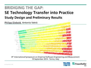 © Fraunhofer IESE 
BRIDIGING THE GAP: SE Technology Transfer into Practice Study Design and Preliminary Results 
Philipp Diebold, Antonio Vetrò 
8th International Symposium on Empirical Software Engineering and Measurement 
19 September 2014 - Torino, Italy  