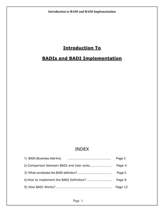 Introduction to BADI and BADI Implementation
Page 1
Introduction To
BADIs and BADI Implementation
INDEX
1) BADI (Business Add-Ins) ……………………………………………… Page 3
2) Comparison between BADI and User exits……………………… Page 4
3) What constitutes the BADI definition? …………………………………… Page 5
4) How to implement the BADI Definition? …………………………. Page 8
9) How BADI Works? ………………………………………………………….. Page 12
 