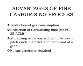 ADVANTAGES OF FINE
CARBURISING PROCESS
 Reduction of gas consumption
Reduction of Carburising time (for FC-
35-ACM)
Equalising of carburised depth between
pitch circle diameter and tooth root of a
gear
No gas generator required
 