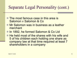 Separate Legal Personality  (cont.) The most famous case in this area is Salomon v Salomon & Co Mr Salomon was in business as a leather merchant In 1892, he formed Salomon & Co Ltd He held most of the shares with his wife and 5 of his children each holding one share as company law at that time required at least 7 shareholders in a company  03/21/11   12:07 
