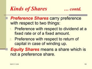 Kinds of Shares  … contd. Preference Shares  carry preference with respect to two things: Preference with respect to dividend at a fixed rate or of a fixed amount. Preference with respect to return of capital in case of winding up. Equity Shares  means a share which is not a preference share. 03/21/11   12:07 