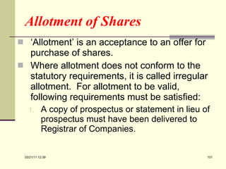 Allotment of Shares ‘ Allotment’ is an acceptance to an offer for purchase of shares. Where allotment does not conform to the statutory requirements, it is called irregular allotment.  For allotment to be valid, following requirements must be satisfied: A copy of prospectus or statement in lieu of prospectus must have been delivered to Registrar of Companies. 03/21/11   12:07 