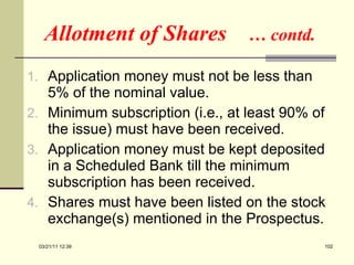 Allotment of Shares  … contd. Application money must not be less than 5% of the nominal value. Minimum subscription (i.e., at least 90% of the issue) must have been received. Application money must be kept deposited in a Scheduled Bank till the minimum subscription has been received. Shares must have been listed on the stock exchange(s) mentioned in the Prospectus. 03/21/11   12:07 