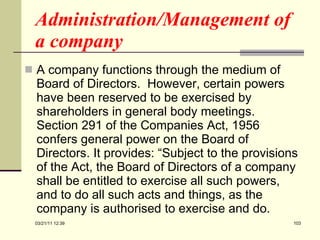 Administration/Management of a company A company functions through the medium of Board of Directors.  However, certain powers have been reserved to be exercised by shareholders in general body meetings.  Section 291 of the Companies Act, 1956 confers general power on the Board of Directors. It provides: “Subject to the provisions of the Act, the Board of Directors of a company shall be entitled to exercise all such powers, and to do all such acts and things, as the company is authorised to exercise and do.  03/21/11   12:07 