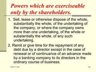 Powers which are exerciseable only by the shareholders.  1.   Sell, lease or otherwise dispose of the whole, substantially the whole, of the undertaking of the company, or where the company owns more than one undertaking, of the whole or substantially the whole, of any such undertaking.  2. Remit or give time for the repayment of any debt due by a director except in the case of renewal or of continuance of an advance made by a banking company to its directors in the ordinary course of business.  03/21/11   12:07 