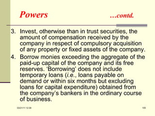 Powers  …contd. 3.  Invest, otherwise than in trust securities, the amount of compensation received by the company in respect of compulsory acquisition of any property or fixed assets of the company. 4.  Borrow monies exceeding the aggregate of the paid-up capital of the company and its free reserves. ‘Borrowing’ does not include temporary loans ( i.e. , loans payable on demand or within six months but excluding loans for capital expenditure) obtained from the company’s bankers in the ordinary course of business. 03/21/11   12:07 