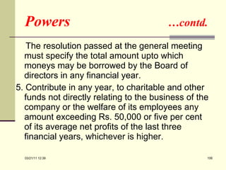 Powers  …contd. The resolution passed at the general meeting must specify the total amount upto which moneys may be borrowed by the Board of directors in any financial year.  5. Contribute in any year, to charitable and other funds not directly relating to the business of the company or the welfare of its employees any amount exceeding Rs. 50,000 or five per cent of its average net profits of the last three financial years, whichever is higher.  03/21/11   12:07 