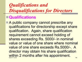 Qualifications and Disqualifications for Directors Qualifications A public company cannot prescribe any qualifications for directorship except share qualification.  Again, share qualification requirement cannot exceed holding of shares exceeding Rs. 5000/- in nominal value or value of one share where nominal value of one share exceeds Rs.5000/-.  A director may obtain his share qualification within 2 months after his appointment.  03/21/11   12:07 