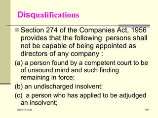 Disq ualifications Section 274 of the Companies Act, 1956 provides that the following  persons shall not be capable of being appointed as directors of any company : (a) a person found by a competent court to be of unsound mind and such finding remaining in force; (b) an undischarged insolvent; (c)  a person who has applied to be adjudged an insolvent; 03/21/11   12:07 