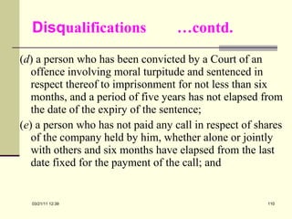 Disq ualifications  …contd. ( d ) a person who has been convicted by a Court of an offence involving moral turpitude and sentenced in respect thereof to imprisonment for not less than six months, and a period of five years has not elapsed from the date of the expiry of the sentence; ( e ) a person who has not paid any call in respect of shares of the company held by him, whether alone or jointly with others and six months have elapsed from the last date fixed for the payment of the call; and 03/21/11   12:07 