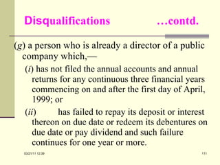 Disq ualifications  …contd. ( g ) a person who is already a director of a public company which,— ( i ) has not filed the annual accounts and annual returns for any continuous three financial years commencing on and after the first day of April, 1999; or ( ii ) has failed to repay its deposit or interest thereon on due date or redeem its debentures on due date or pay dividend and such failure continues for one year or more. 03/21/11   12:07 