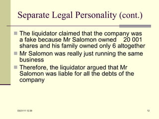 Separate Legal Personality  (cont.) The liquidator claimed that the company was a fake because Mr Salomon owned  20 001 shares and his family owned only 6 altogether Mr Salomon was really just running the same business Therefore, the liquidator argued that Mr Salomon was liable for all the debts of the company 03/21/11   12:07 